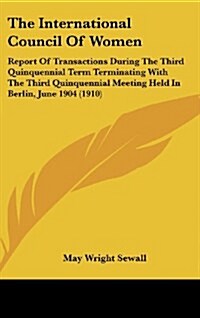 The International Council of Women: Report of Transactions During the Third Quinquennial Term Terminating with the Third Quinquennial Meeting Held in (Hardcover)