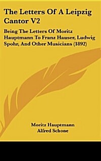 The Letters of a Leipzig Cantor V2: Being the Letters of Moritz Hauptmann to Franz Hauser, Ludwig Spohr, and Other Musicians (1892) (Hardcover)