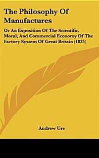 The Philosophy of Manufactures: Or an Exposition of the Scientific, Moral, and Commercial Economy of the Factory System of Great Britain (1835) (Hardcover)