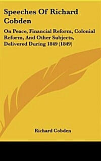 Speeches of Richard Cobden: On Peace, Financial Reform, Colonial Reform, and Other Subjects, Delivered During 1849 (1849) (Hardcover)