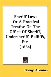 Sheriff Law: Or a Practical Treatise on the Office of Sheriff, Undersheriff, Bailiffs, Etc. (1854) (Hardcover)