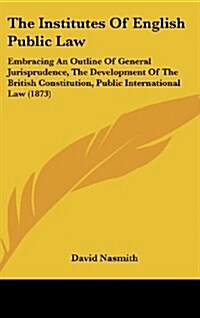 The Institutes of English Public Law: Embracing an Outline of General Jurisprudence, the Development of the British Constitution, Public International (Hardcover)