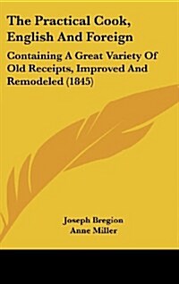 The Practical Cook, English and Foreign: Containing a Great Variety of Old Receipts, Improved and Remodeled (1845) (Hardcover)