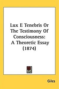 Lux E Tenebris or the Testimony of Consciousness: A Theoretic Essay (1874) (Hardcover)