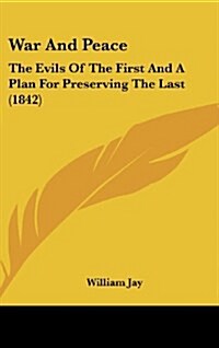 War and Peace: The Evils of the First and a Plan for Preserving the Last (1842) (Hardcover)