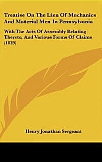 Treatise on the Lien of Mechanics and Material Men in Pennsylvania: With the Acts of Assembly Relating Thereto, and Various Forms of Claims (1839) (Hardcover)