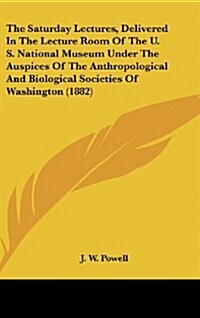 The Saturday Lectures, Delivered in the Lecture Room of the U. S. National Museum Under the Auspices of the Anthropological and Biological Societies o (Hardcover)