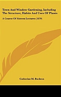 Town and Window Gardening, Including the Structure, Habits and Uses of Plants: A Course of Sixteen Lectures (1879) (Hardcover)