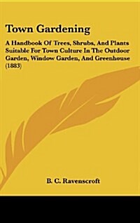Town Gardening: A Handbook of Trees, Shrubs, and Plants Suitable for Town Culture in the Outdoor Garden, Window Garden, and Greenhouse (Hardcover)