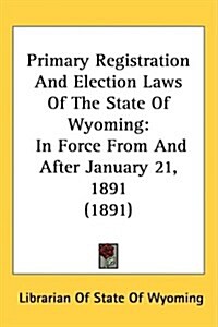 Primary Registration and Election Laws of the State of Wyoming: In Force from and After January 21, 1891 (1891) (Hardcover)