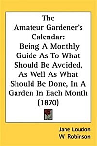 The Amateur Gardeners Calendar: Being a Monthly Guide as to What Should Be Avoided, as Well as What Should Be Done, in a Garden in Each Month (1870) (Hardcover)