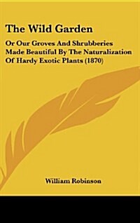 The Wild Garden: Or Our Groves and Shrubberies Made Beautiful by the Naturalization of Hardy Exotic Plants (1870) (Hardcover)
