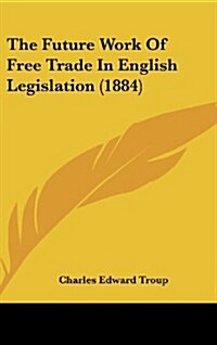 The Future Work of Free Trade in English Legislation (1884) (Hardcover)