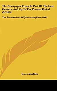 The Newspaper Press, in Part of the Last Century, and Up to the Present Period of 1860: The Recollections of James Amphlett (1860) (Hardcover)