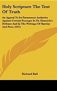 Holy Scripture the Test of Truth: An Appeal to Its Paramount Authority Against Certain Passages in Dr. Hancocks Defense and in the Writings of Barcla (Hardcover)