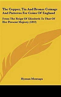 The Copper, Tin and Bronze Coinage and Patterns for Coins of England: From the Reign of Elizabeth to That of Her Present Majesty (1893) (Hardcover)