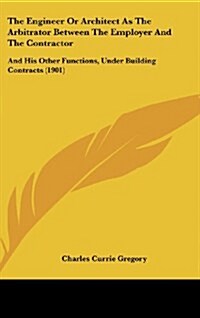 The Engineer or Architect as the Arbitrator Between the Employer and the Contractor: And His Other Functions, Under Building Contracts (1901) (Hardcover)