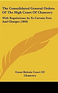 The Consolidated General Orders of the High Court of Chancery: With Regulations as to Certain Fees and Charges (1860) (Hardcover)