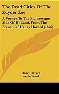 The Dead Cities of the Zuyder Zee: A Voyage to the Picturesque Side of Holland, from the French of Henry Havard (1876) (Hardcover)