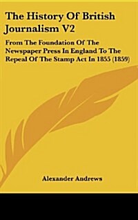 The History of British Journalism V2: From the Foundation of the Newspaper Press in England to the Repeal of the Stamp ACT in 1855 (1859) (Hardcover)