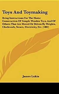 Toys and Toymaking: Being Instructions for the Home Construction of Simple Wooden Toys, and of Others That Are Moved or Driven by Weights, (Hardcover)