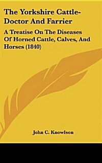 The Yorkshire Cattle-Doctor and Farrier: A Treatise on the Diseases of Horned Cattle, Calves, and Horses (1840) (Hardcover)