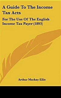 A Guide to the Income Tax Acts: For the Use of the English Income Tax Payer (1893) (Hardcover)