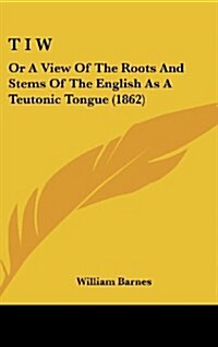 T I W: Or a View of the Roots and Stems of the English as a Teutonic Tongue (1862) (Hardcover)