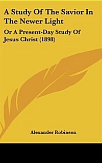 A Study of the Savior in the Newer Light: Or a Present-Day Study of Jesus Christ (1898) (Hardcover)