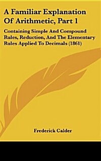A Familiar Explanation of Arithmetic, Part 1: Containing Simple and Compound Rules, Reduction, and the Elementary Rules Applied to Decimals (1861) (Hardcover)