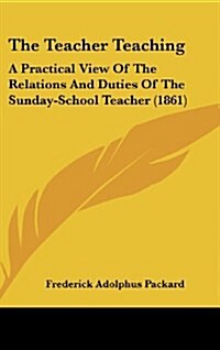 The Teacher Teaching: A Practical View of the Relations and Duties of the Sunday-School Teacher (1861) (Hardcover)