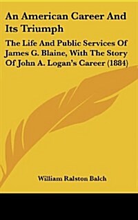 An American Career and Its Triumph: The Life and Public Services of James G. Blaine, with the Story of John A. Logans Career (1884) (Hardcover)