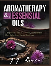 Aromatherapy and Essential Oils: A Beginners Guide to Essential Oils Towards a More Natural and Herbal Medicines (Paperback)