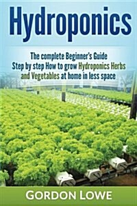 Hydroponics: The Complete Beginners Guide Step-By Step How to Grow Hydroponics Herbs and Vegetables at Home in Less Space (Paperback)