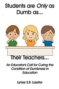 Students Are Only as Dumb as Their Teachers: An Educators Call for Curing the Condition of Dumbness in Education (Hardcover)