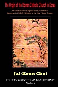 The Origin of the Roman Catholic Church in Korea: An Examination of Popular and Governmental Responses to Catholic Missions in the Late Chosn Dynasty (Hardcover)