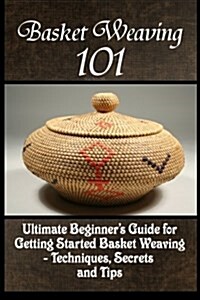 Basket Weaving 101: The Ultimate Beginners Guide for Getting Started Basket Weaving - Techniques, Secrets and Tips (Paperback)