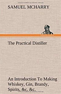 The Practical Distiller an Introduction to Making Whiskey, Gin, Brandy, Spirits, &C. &C. of Better Quality, and in Larger Quantities, Than Produced by (Hardcover)