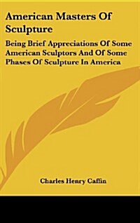 American Masters of Sculpture: Being Brief Appreciations of Some American Sculptors and of Some Phases of Sculpture in America (Hardcover)