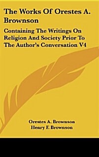 The Works of Orestes A. Brownson: Containing the Writings on Religion and Society Prior to the Authors Conversation V4 (Hardcover)