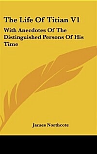 The Life of Titian V1: With Anecdotes of the Distinguished Persons of His Time (Hardcover)