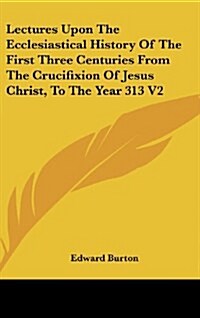 Lectures Upon the Ecclesiastical History of the First Three Centuries from the Crucifixion of Jesus Christ, to the Year 313 V2 (Hardcover)