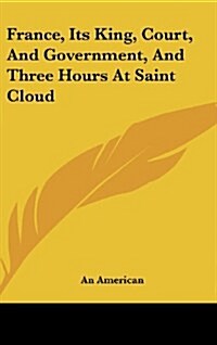 France, Its King, Court, and Government, and Three Hours at Saint Cloud (Hardcover)