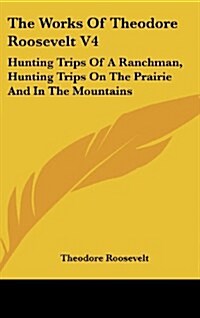 The Works of Theodore Roosevelt V4: Hunting Trips of a Ranchman, Hunting Trips on the Prairie and in the Mountains (Hardcover)