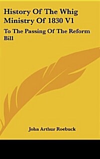 History of the Whig Ministry of 1830 V1: To the Passing of the Reform Bill (Hardcover)