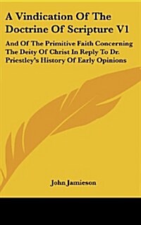 A Vindication of the Doctrine of Scripture V1: And of the Primitive Faith Concerning the Deity of Christ in Reply to Dr. Priestleys History of Early (Hardcover)
