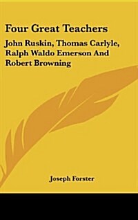 Four Great Teachers: John Ruskin, Thomas Carlyle, Ralph Waldo Emerson and Robert Browning (Hardcover)
