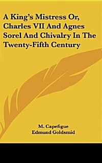 A Kings Mistress Or, Charles VII and Agnes Sorel and Chivalry in the Twenty-Fifth Century (Hardcover)