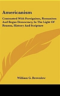 Americanism: Contrasted with Foreignism, Romanism and Bogus Democracy, in the Light of Reason, History and Scripture (Hardcover)