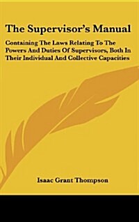 The Supervisors Manual: Containing the Laws Relating to the Powers and Duties of Supervisors, Both in Their Individual and Collective Capaciti (Hardcover)